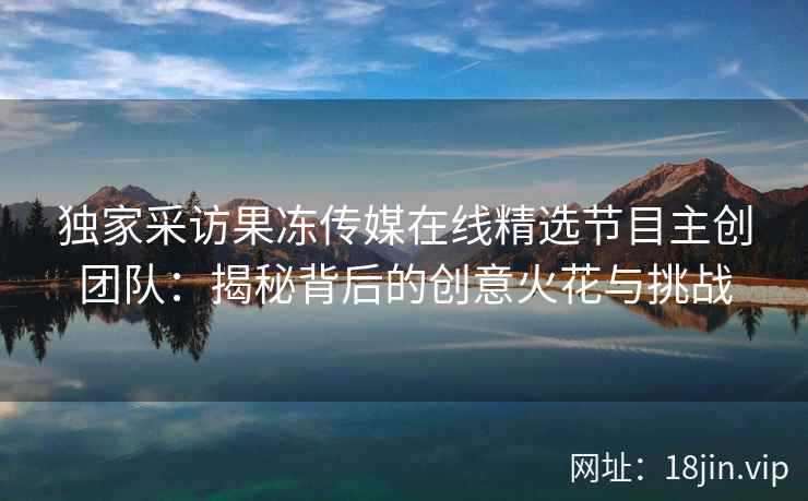 独家采访果冻传媒在线精选节目主创团队：揭秘背后的创意火花与挑战