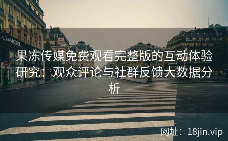 果冻传媒免费观看完整版的互动体验研究：观众评论与社群反馈大数据分析