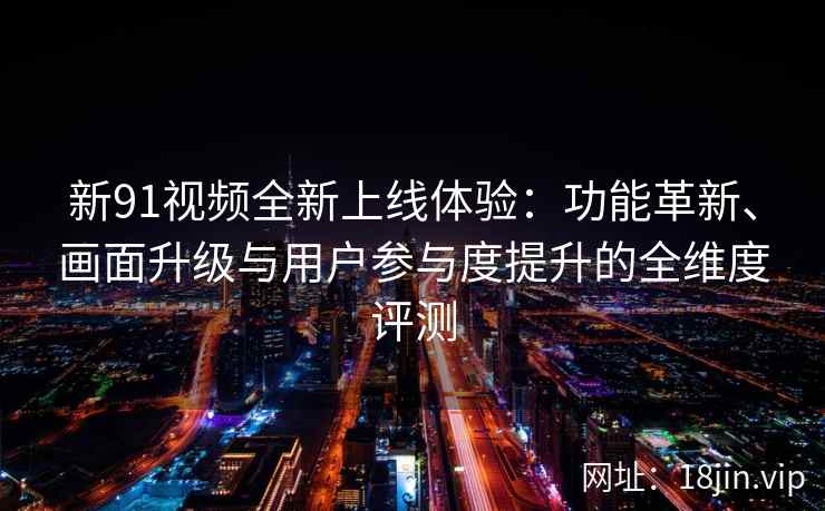 新91视频全新上线体验：功能革新、画面升级与用户参与度提升的全维度评测