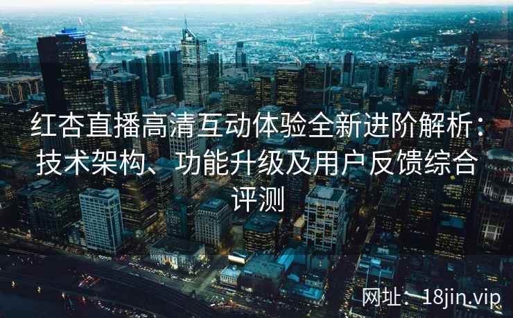 红杏直播高清互动体验全新进阶解析：技术架构、功能升级及用户反馈综合评测