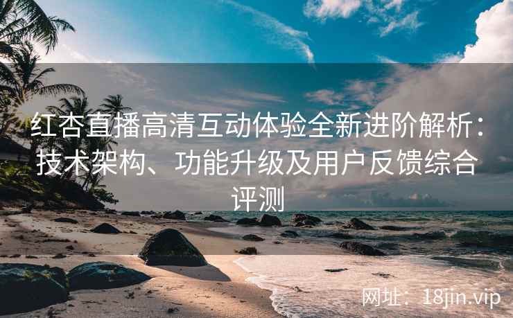 红杏直播高清互动体验全新进阶解析：技术架构、功能升级及用户反馈综合评测