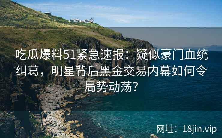 吃瓜爆料51紧急速报：疑似豪门血统纠葛，明星背后黑金交易内幕如何令局势动荡？