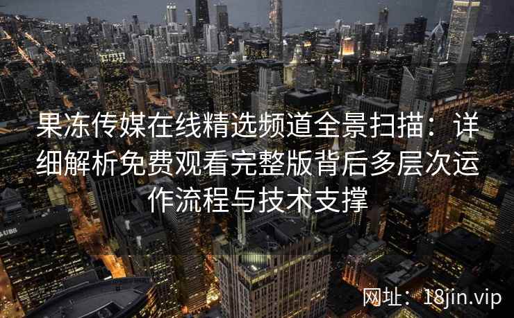 果冻传媒在线精选频道全景扫描：详细解析免费观看完整版背后多层次运作流程与技术支撑