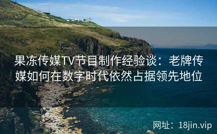 果冻传媒TV节目制作经验谈：老牌传媒如何在数字时代依然占据领先地位