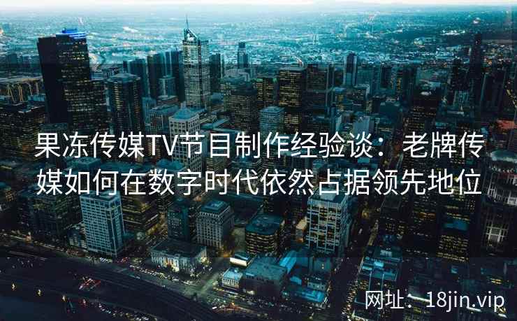 果冻传媒TV节目制作经验谈：老牌传媒如何在数字时代依然占据领先地位