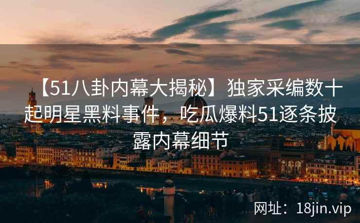 【51八卦内幕大揭秘】独家采编数十起明星黑料事件，吃瓜爆料51逐条披露内幕细节